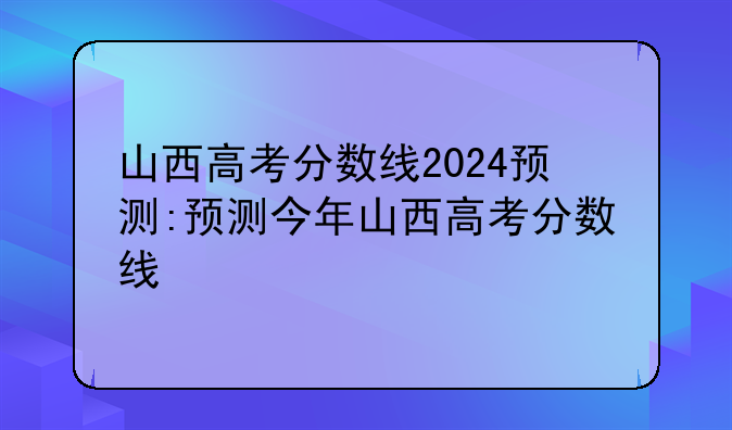 山西高考分数线2024预测:预测今年山西