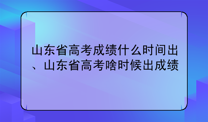 山东省高考成绩什么时间出、山东省高考啥时候出成绩