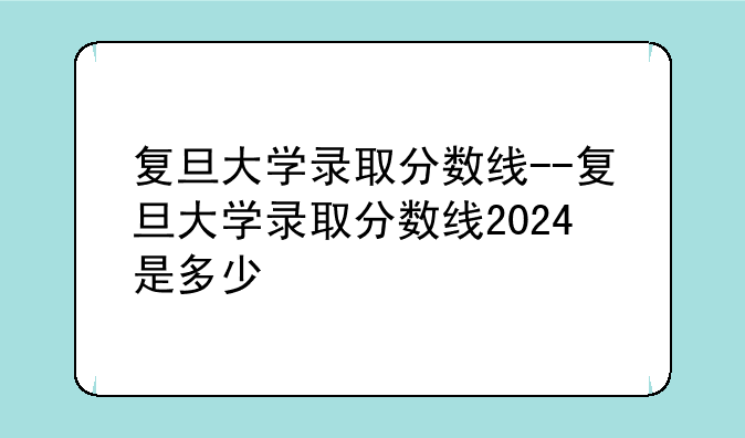 复旦大学录取分数线--复旦大学录取分数线2024是多少