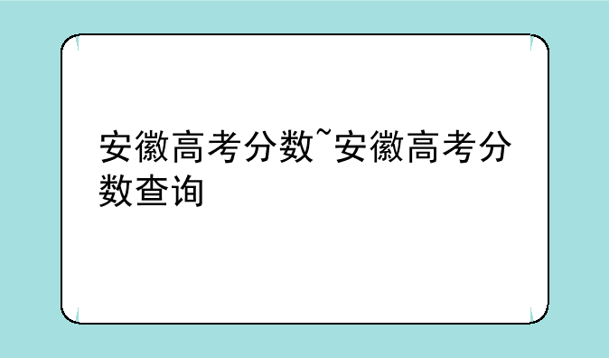 安徽高考分数~安徽高考分数查询