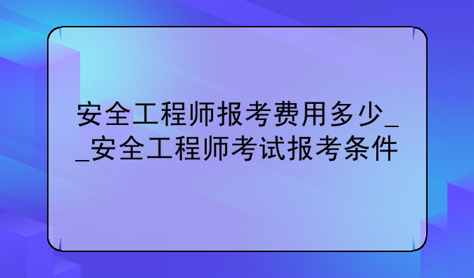 安全工程师报考费用多少__安全工程师考试报考条件
