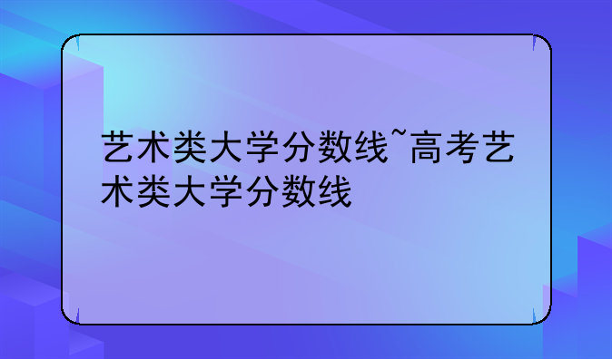 艺术类大学分数线~高考艺术类大学分