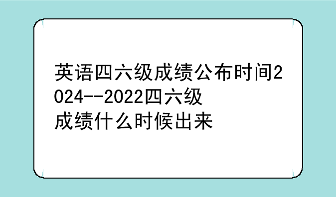 英语四六级成绩公布时间2024--2022四六