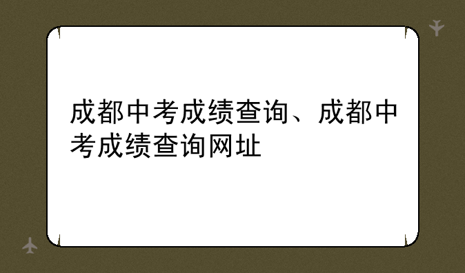 成都中考成绩查询、成都中考成绩查询网址