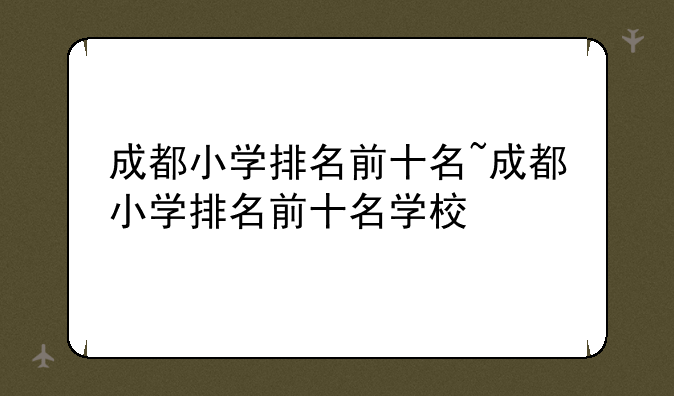 成都小学排名前十名~成都小学排名前十名学校