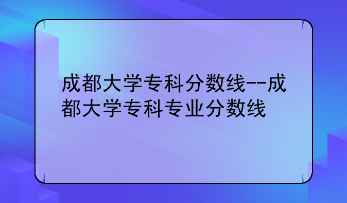 成都大学专科分数线--成都大学专科专业分数线