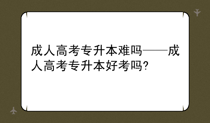 成人高考专升本难吗——成人高考专升本好考吗?