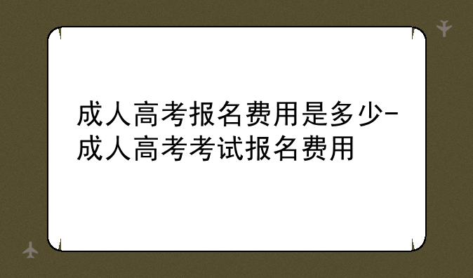 成人高考报名费用是多少-成人高考考试报名费用