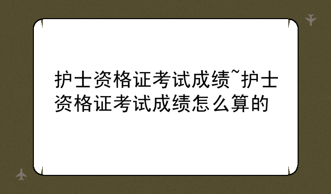 护士资格证考试成绩~护士资格证考试成绩怎么算的