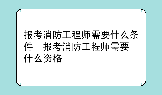 报考消防工程师需要什么条件__报考消防工程师需要什么资格