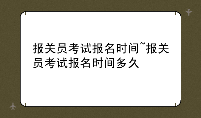 报关员考试报名时间~报关员考试报名
