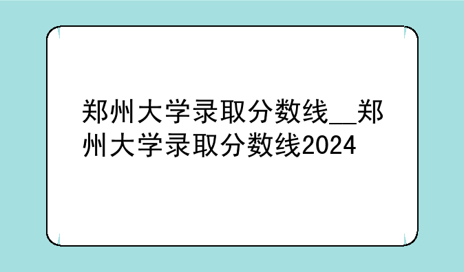 郑州大学录取分数线__郑州大学录取分数线2024