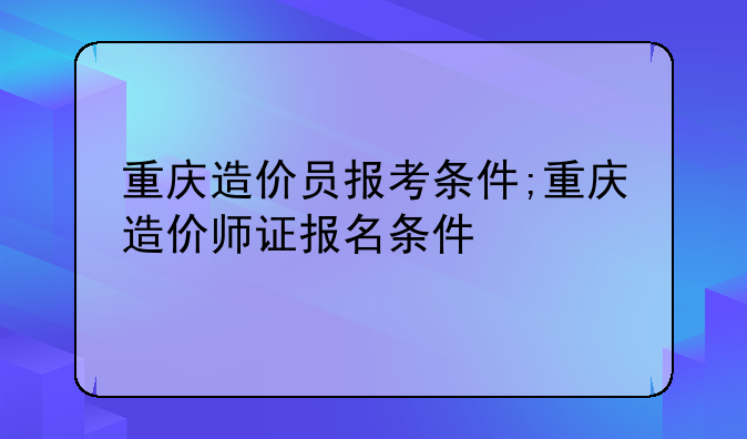 重庆造价员报考条件;重庆造价师证报名条件
