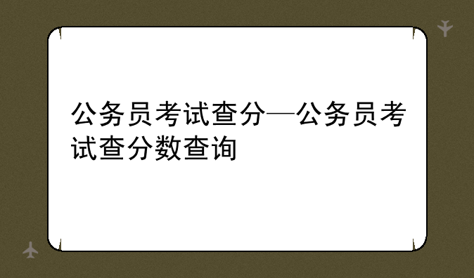 公务员考试查分—公务员考试查分数查询