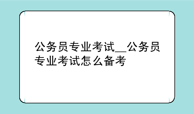 公务员专业考试__公务员专业考试怎么备考
