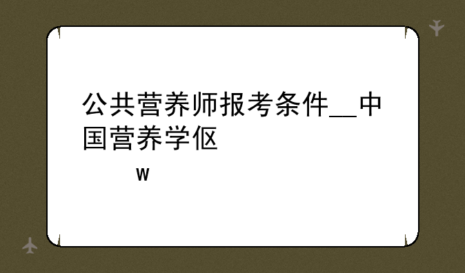公共营养师报考条件__中国营养学会公