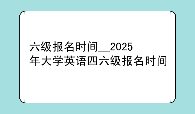 六级报名时间__2025年大学英语四六级