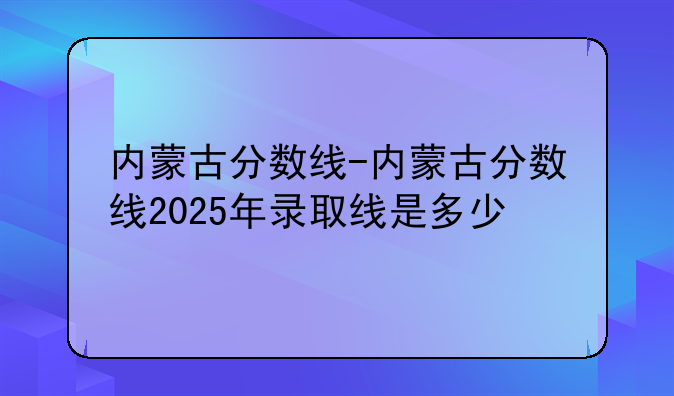 内蒙古分数线-内蒙古分数线2025年录取线是多少