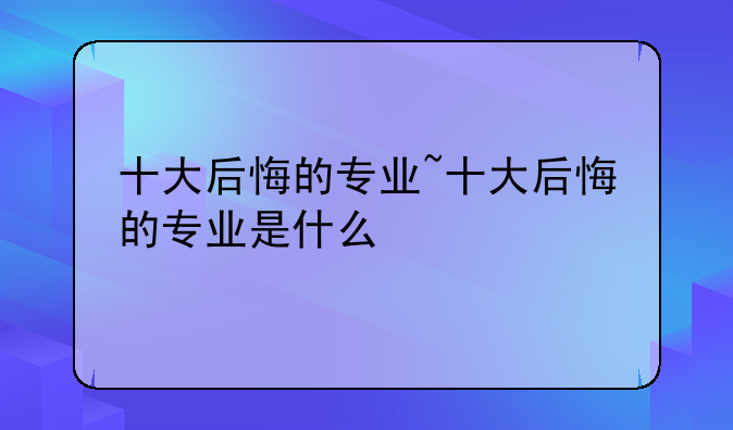 十大后悔的专业~十大后悔的专业是什