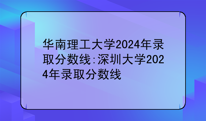 华南理工大学2024年录取分数线:深圳大学2024年录取分数线