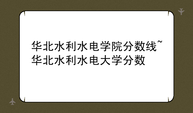 华北水利水电学院分数线~华北水利水电大学分数