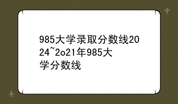 985大学录取分数线2024~2o21年985大学分数线