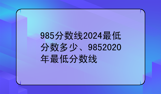 985分数线2024最低分数多少、9852020年最低分数线